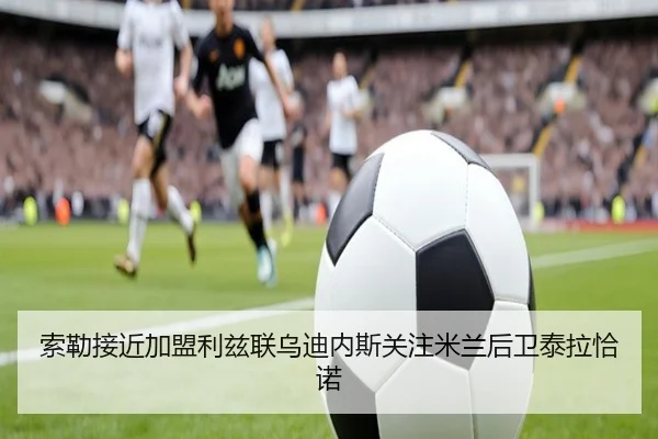 索勒接近加盟利兹联乌迪内斯关注米兰后卫泰拉恰诺