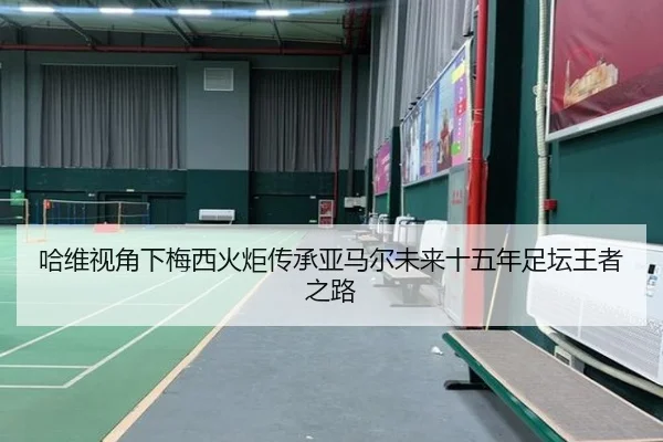 哈维视角下梅西火炬传承亚马尔未来十五年足坛王者之路