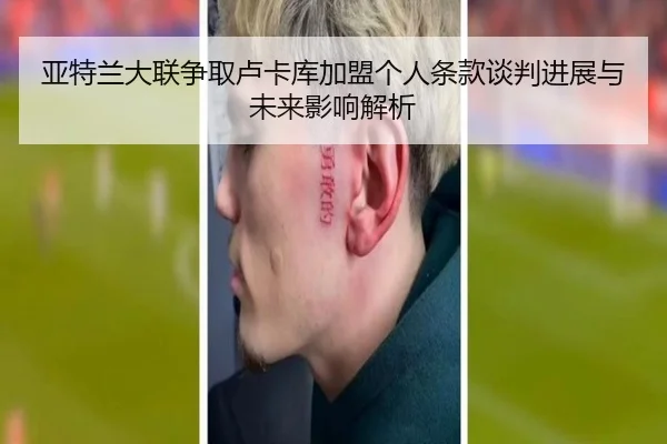 亚特兰大联争取卢卡库加盟个人条款谈判进展与未来影响解析